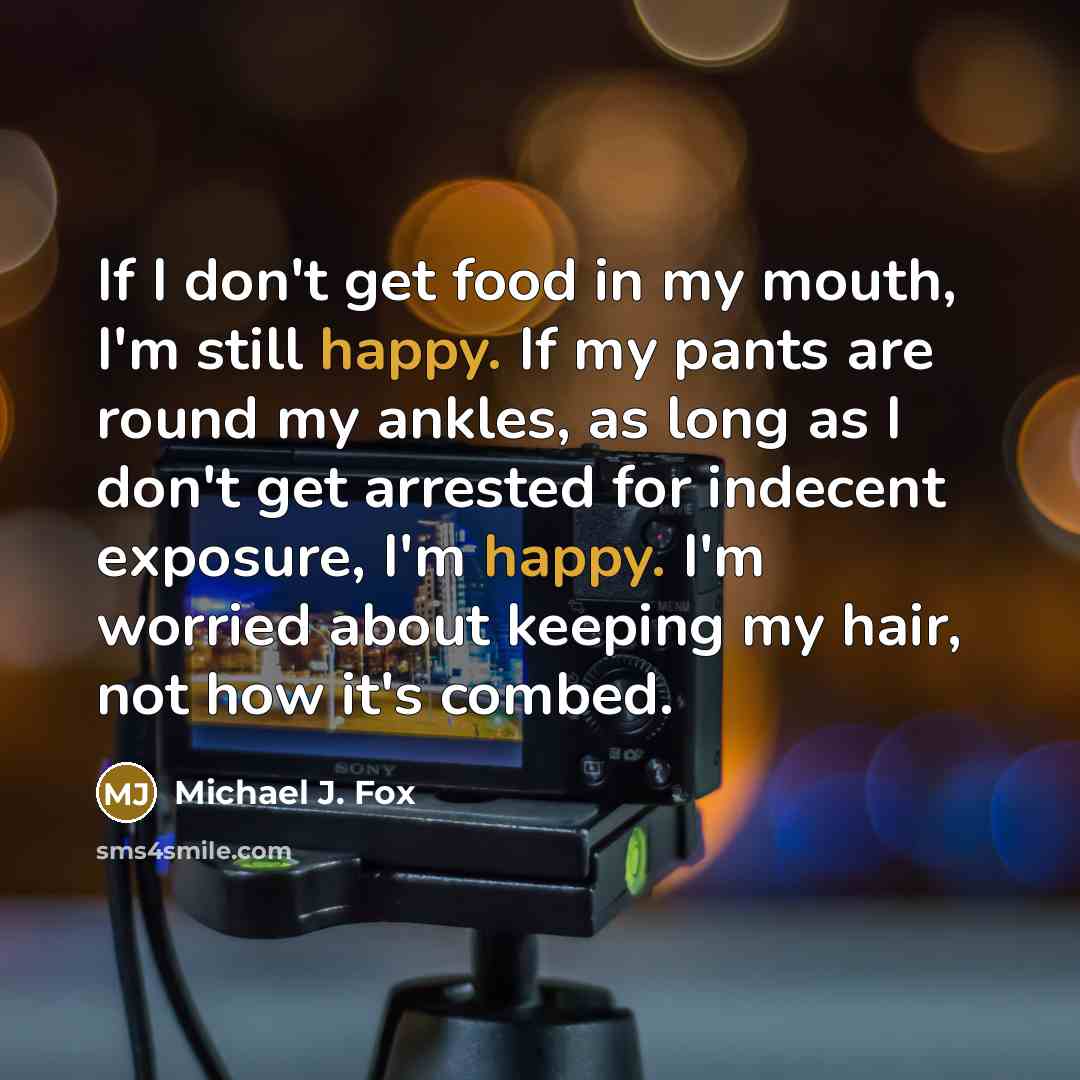 “If I don't get food in my mouth, I'm still happy. If my pants are round my ankles, as long as I don't get arrested for indecent exposure, I'm happy. I'm worried about keeping my hair, not how it's combed.” quote by Michael J. Fox