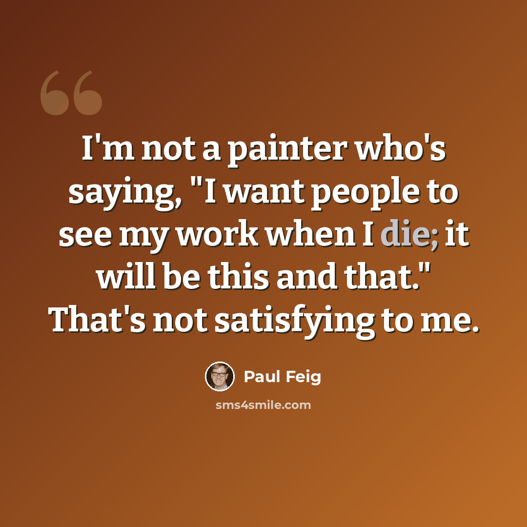 “I'm not a painter who's saying, "I want people to see my work when I die; it will be this and that." That's not satisfying to me.” quote by Paul Feig