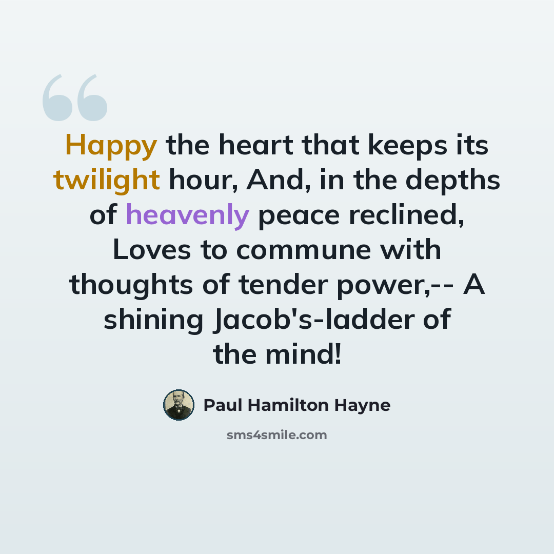 “Happy the heart that keeps its twilight hour, And, in the depths of heavenly peace reclined, Loves to commune with thoughts of tender power,-- A shining Jacob's-ladder of the mind!” quote by Paul Hamilton Hayne