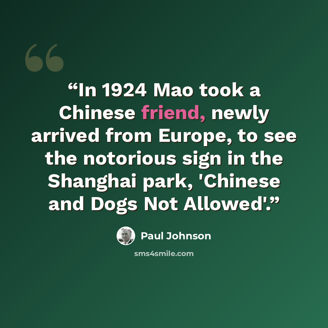 “In 1924 Mao took a Chinese friend, newly arrived from Europe, to see the notorious sign in the Shanghai park, 'Chinese and Dogs Not Allowed'.” quote by Paul Johnson