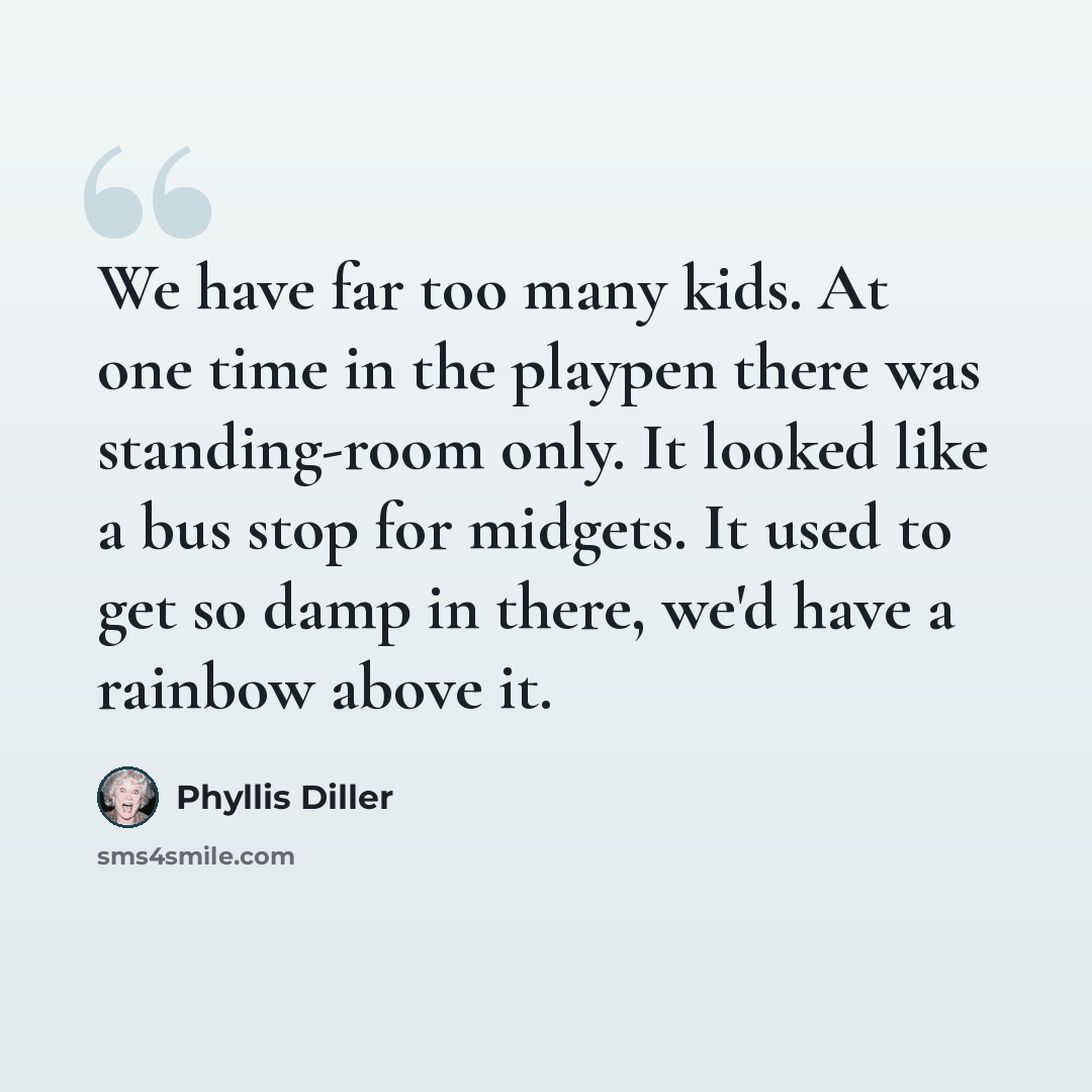 “We have far too many kids. At one time in the playpen there was standing-room only. It looked like a bus stop for midgets. It used to get so damp in there, we'd have a rainbow above it.” quote by Phyllis Diller