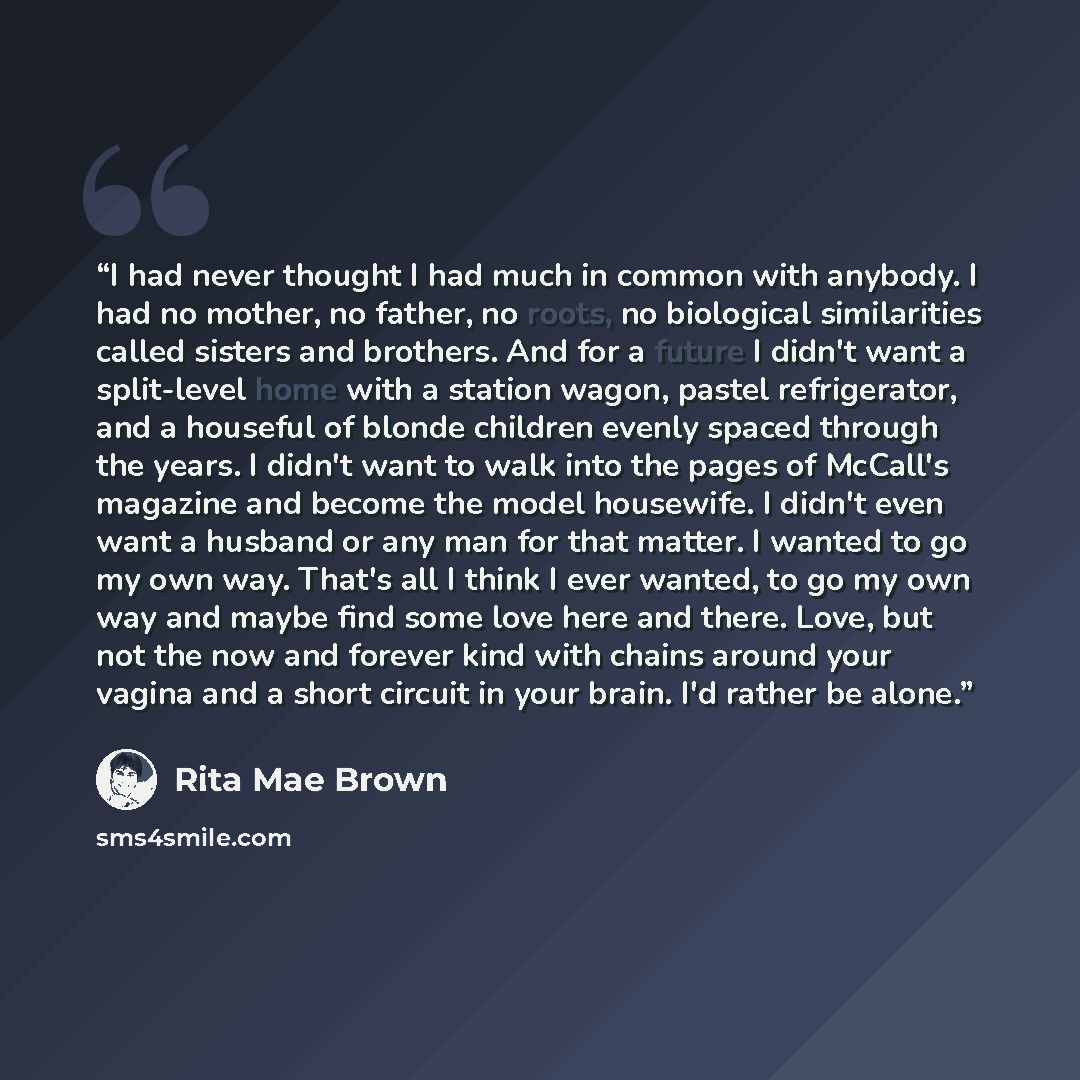 “I had never thought I had much in common with anybody. I had no mother, no father, no roots, no biological similarities called sisters and brothers. And for a future I didn't want a split-level home with a station wagon, pastel refrigerator, and a houseful of blonde children evenly spaced through…” quote by Rita Mae Brown
