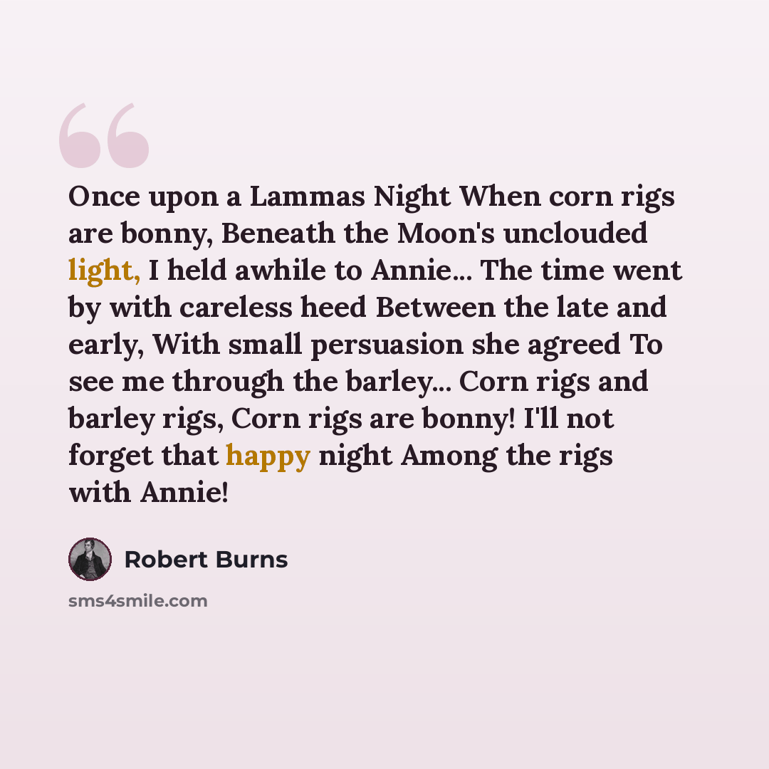 “Once upon a Lammas Night When corn rigs are bonny, Beneath the Moon's unclouded light, I held awhile to Annie... The time went by with careless heed Between the late and early, With small persuasion she agreed To see me through the barley... Corn rigs and barley rigs, Corn rigs are bonny! I'll not…” quote by Robert Burns