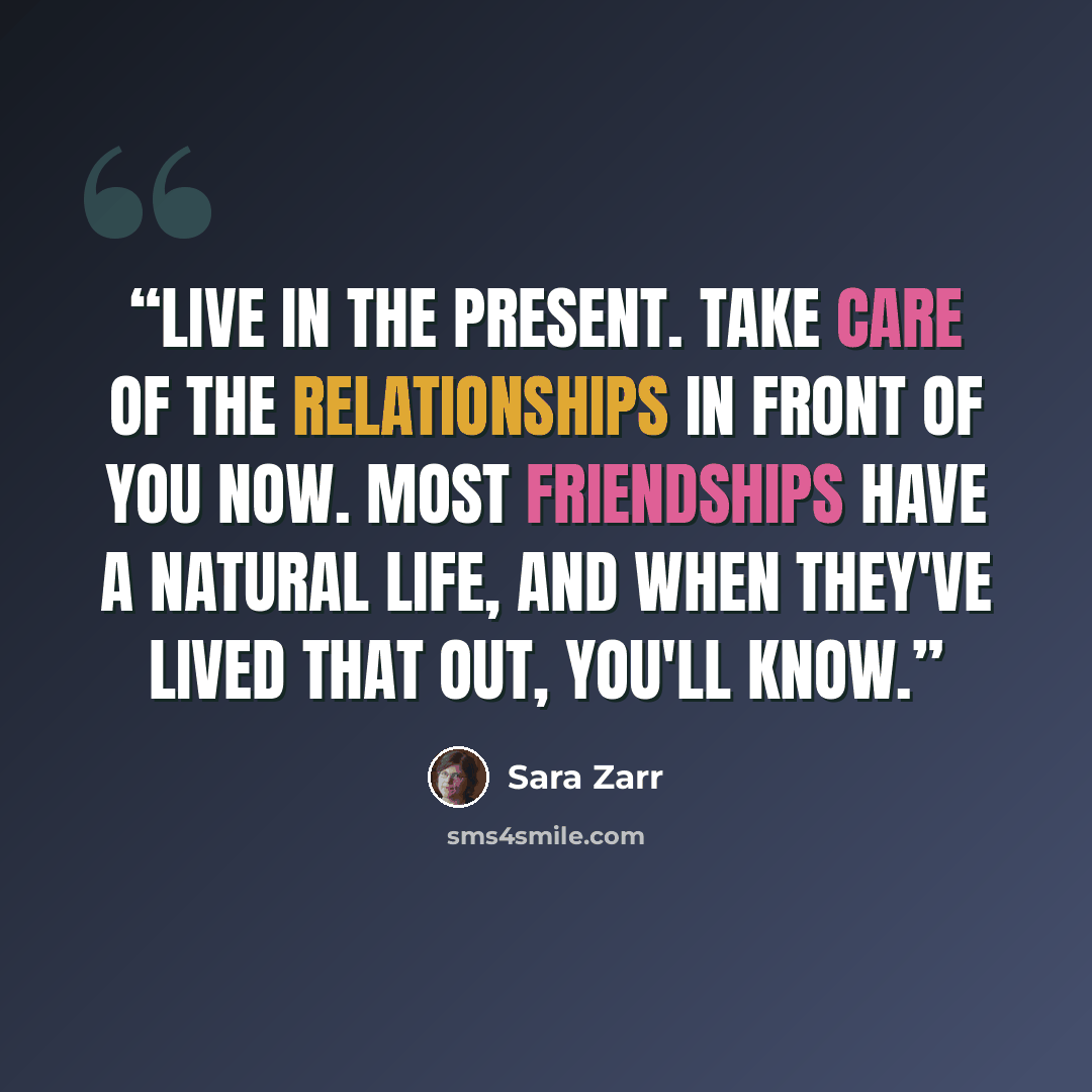 “Live in the present. Take care of the relationships in front of you now. Most friendships have a natural life, and when they've lived that out, you'll know.” quote by Sara Zarr