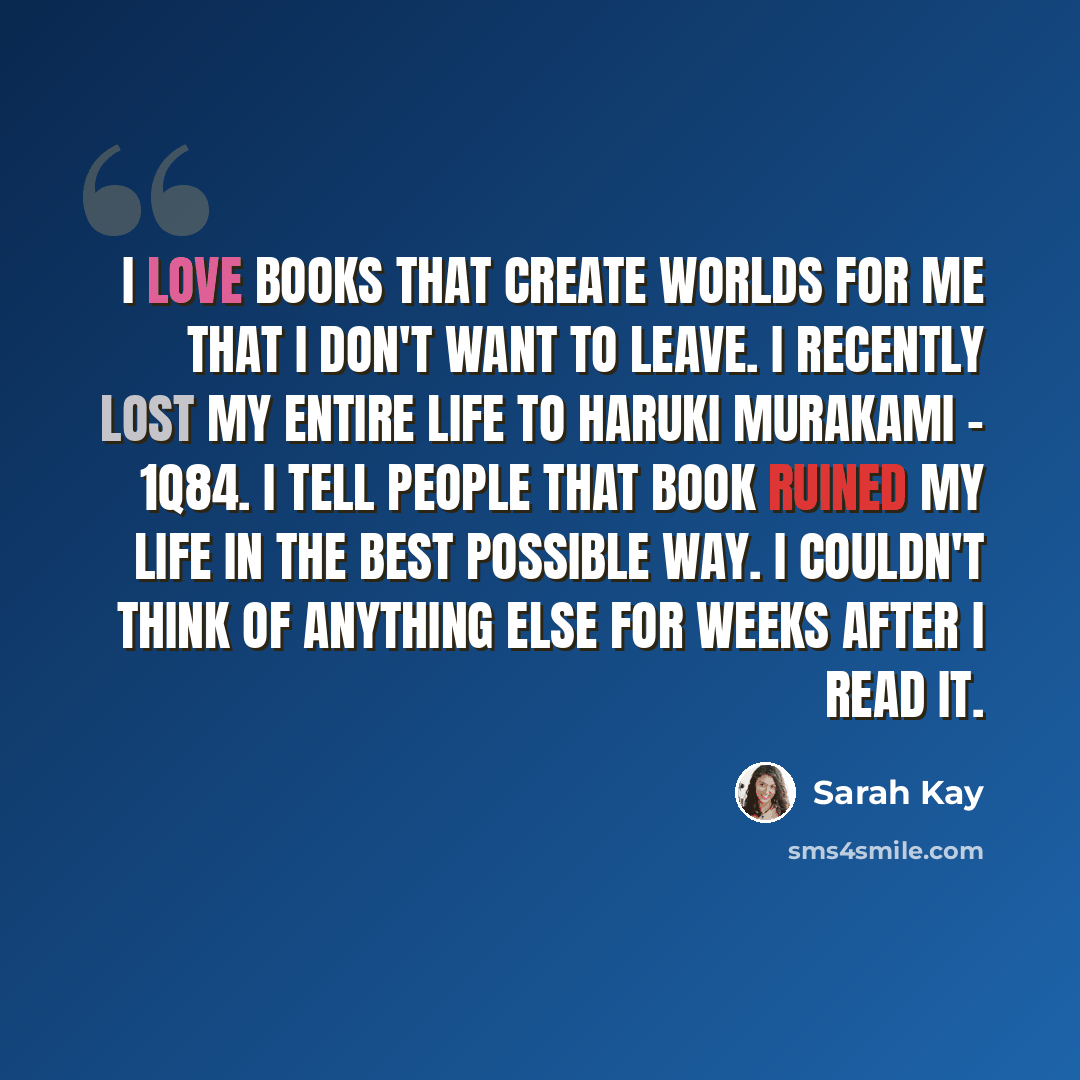 “I love books that create worlds for me that I don't want to leave. I recently lost my entire life to Haruki Murakami - 1Q84. I tell people that book ruined my life in the best possible way. I couldn't think of anything else for weeks after I read it.” quote by Sarah Kay