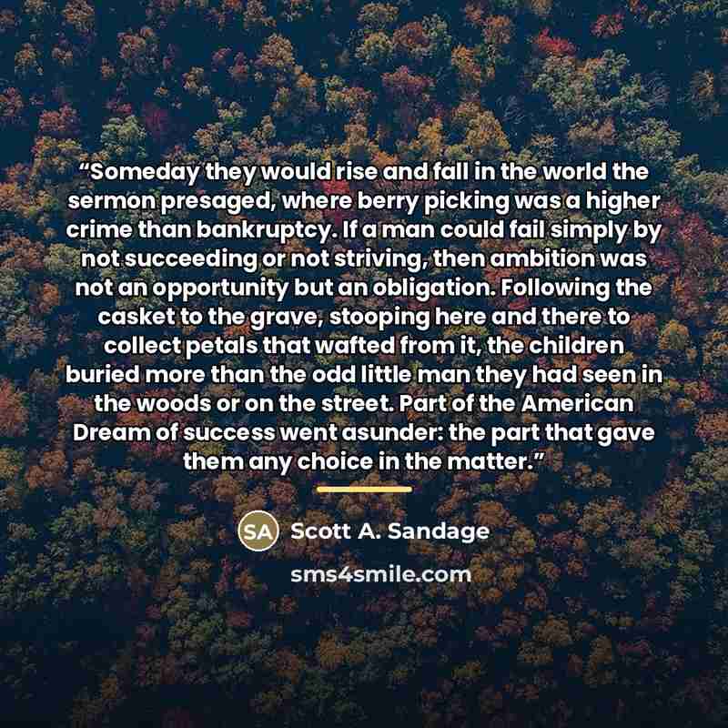 “Someday they would rise and fall in the world the sermon presaged, where berry picking was a higher crime than bankruptcy. If a man could fail simply by not succeeding or not striving, then ambition was not an opportunity but an obligation. Following the casket to the grave, stooping here and…” quote by Scott A. Sandage
