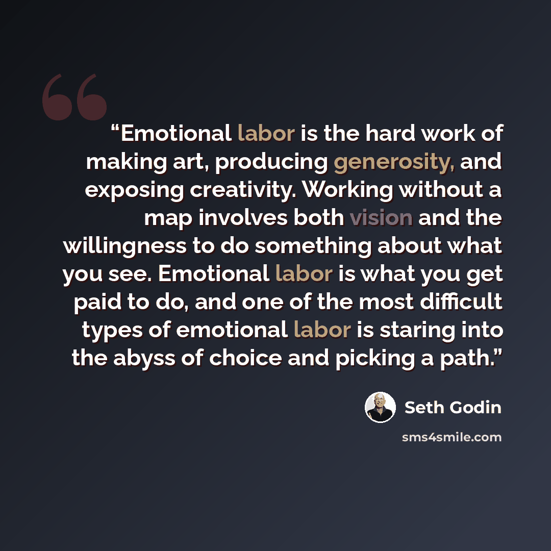“Emotional labor is the hard work of making art, producing generosity, and exposing creativity. Working without a map involves both vision and the willingness to do something about what you see. Emotional labor is what you get paid to do, and one of the most difficult types of emotional labor is…” quote by Seth Godin