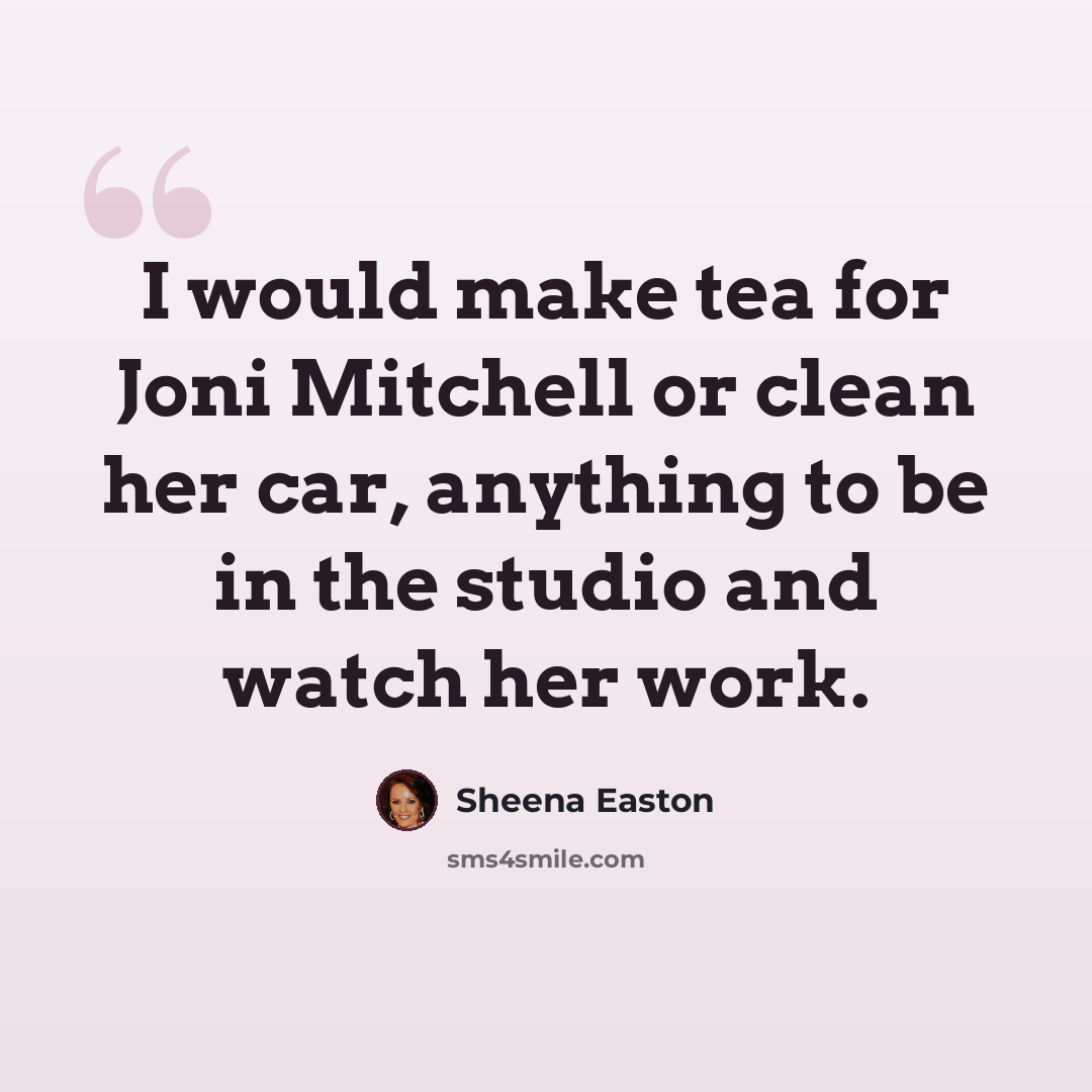 “I would make tea for Joni Mitchell or clean her car, anything to be in the studio and watch her work.” quote by Sheena Easton