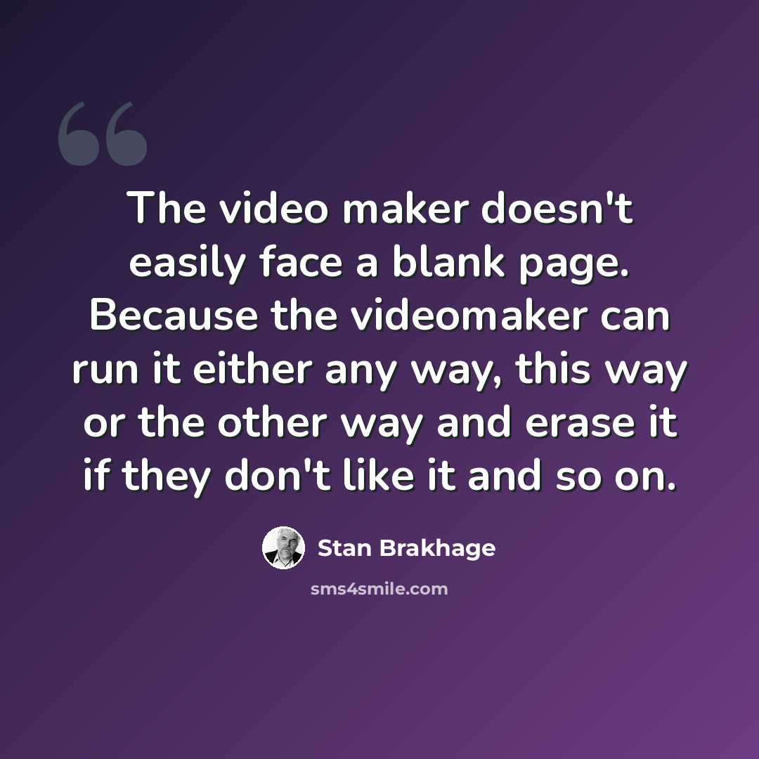 “The video maker doesn't easily face a blank page. Because the videomaker can run it either any way, this way or the other way and erase it if they don't like it and so on.” quote by Stan Brakhage