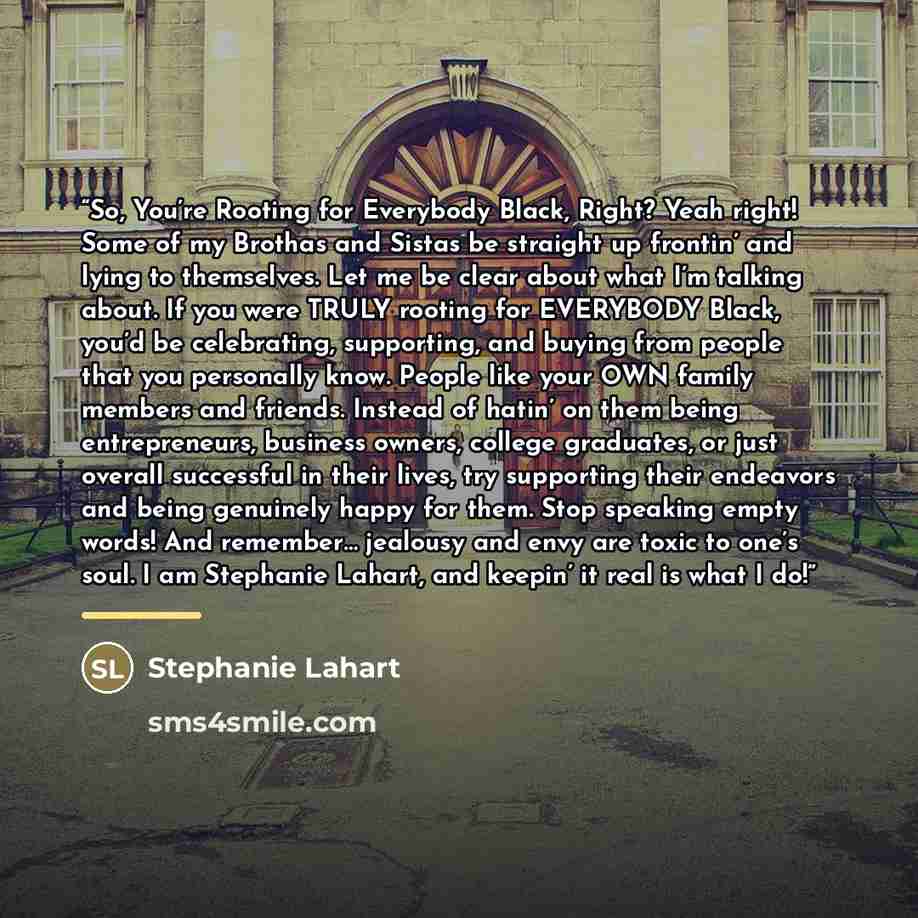 “So, You’re Rooting for Everybody Black, Right? Yeah right! Some of my Brothas and Sistas be straight up frontin’ and lying to themselves. Let me be clear about what I’m talking about. If you were TRULY rooting for EVERYBODY Black, you’d be celebrating, supporting, and buying from people that you…” quote by Stephanie Lahart