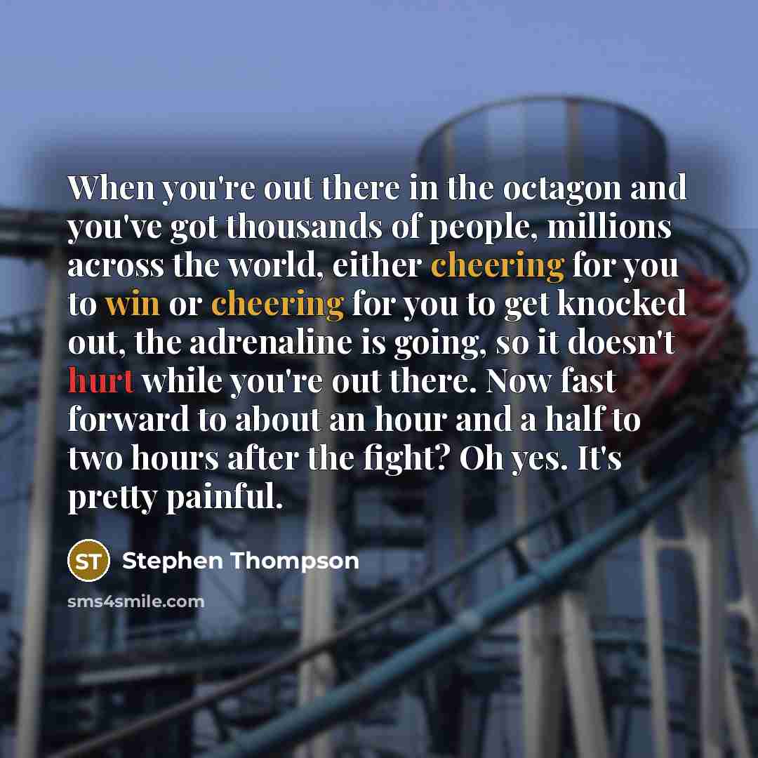 “When you're out there in the octagon and you've got thousands of people, millions across the world, either cheering for you to win or cheering for you to get knocked out, the adrenaline is going, so it doesn't hurt while you're out there. Now fast forward to about an hour and a half to two hours…” quote by Stephen Thompson