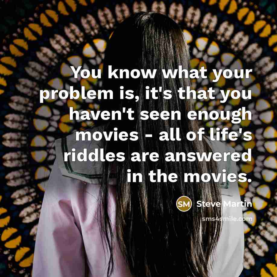 “You know what your problem is, it's that you haven't seen enough movies - all of life's riddles are answered in the movies.” quote by Steve Martin