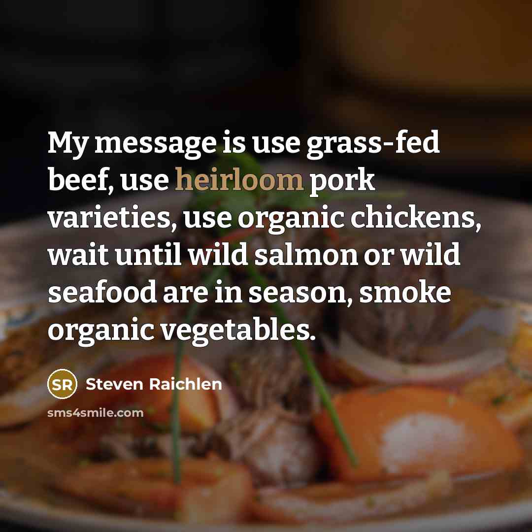 “My message is use grass-fed beef, use heirloom pork varieties, use organic chickens, wait until wild salmon or wild seafood are in season, smoke organic vegetables.” quote by Steven Raichlen