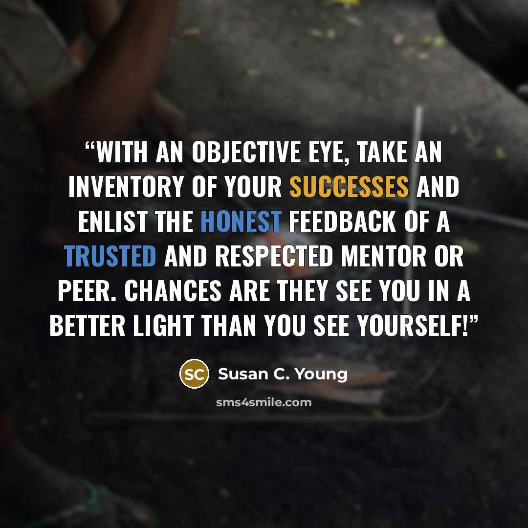 “With an objective eye, take an inventory of your successes and enlist the honest feedback of a trusted and respected mentor or peer. Chances are they see you in a better light than you see yourself!” quote by Susan C. Young