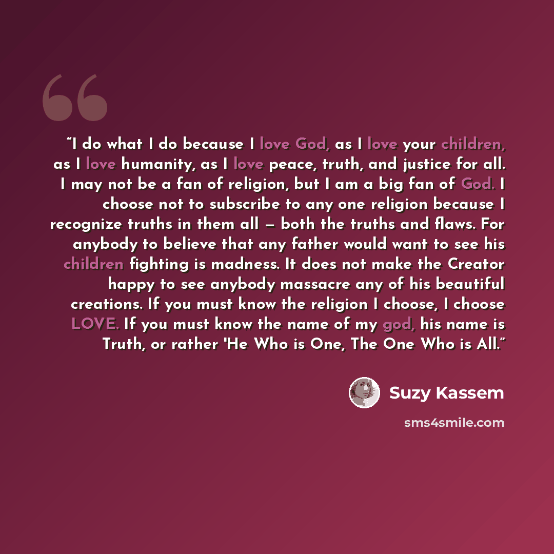 “I do what I do because I love God, as I love your children, as I love humanity, as I love peace, truth, and justice for all. I may not be a fan of religion, but I am a big fan of God. I choose not to subscribe to any one religion because I recognize truths in them all — both the truths and flaws…” quote by Suzy Kassem