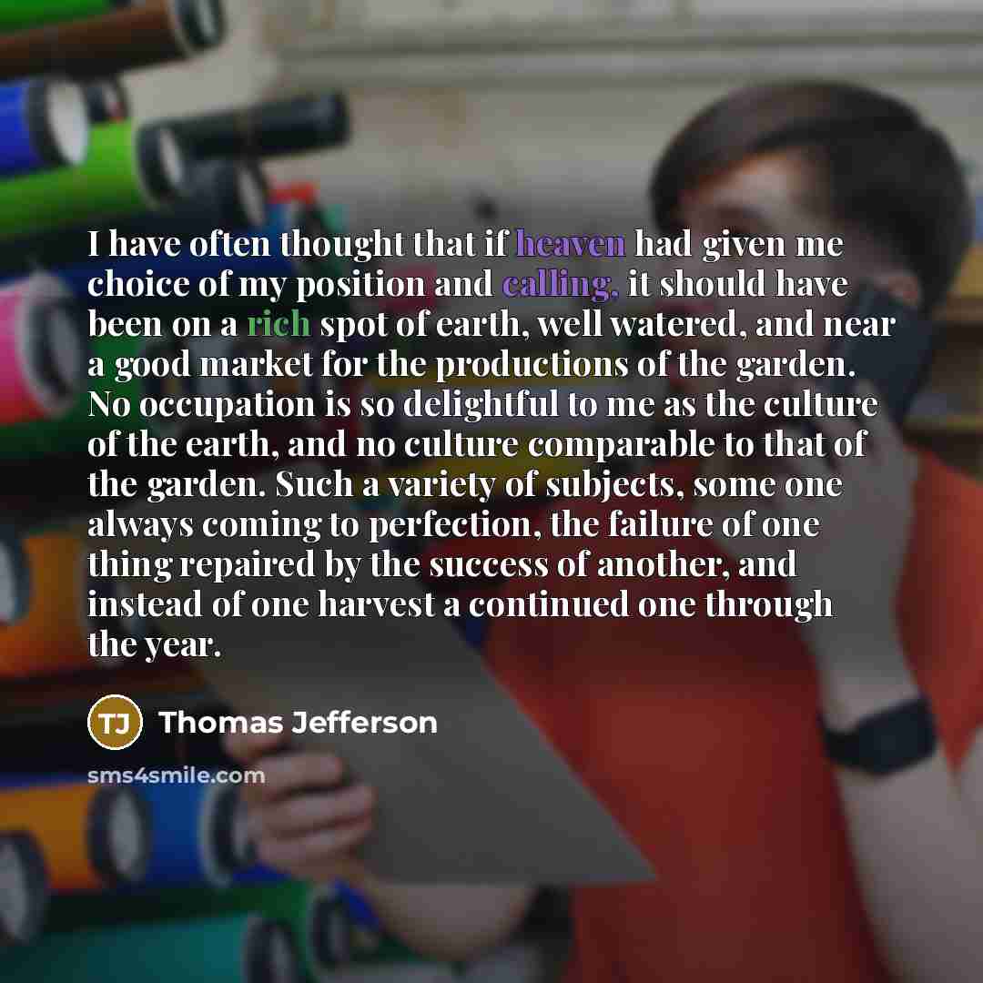 “I have often thought that if heaven had given me choice of my position and calling, it should have been on a rich spot of earth, well watered, and near a good market for the productions of the garden. No occupation is so delightful to me as the culture of the earth, and no culture comparable to…” quote by Thomas Jefferson