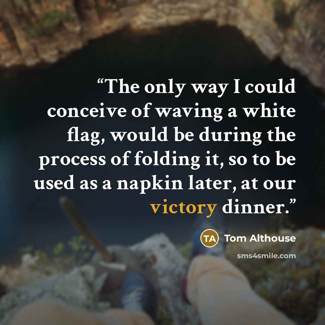 “The only way I could conceive of waving a white flag, would be during the process of folding it, so to be used as a napkin later, at our victory dinner.” quote by Tom Althouse