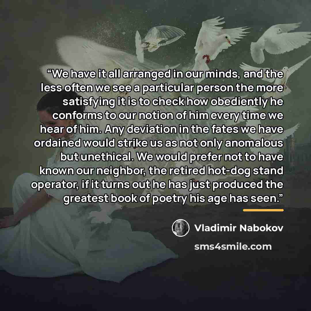 “We have it all arranged in our minds, and the less often we see a particular person the more satisfying it is to check how obediently he conforms to our notion of him every time we hear of him. Any deviation in the fates we have ordained would strike us as not only anomalous but unethical. We…” quote by Vladimir Nabokov