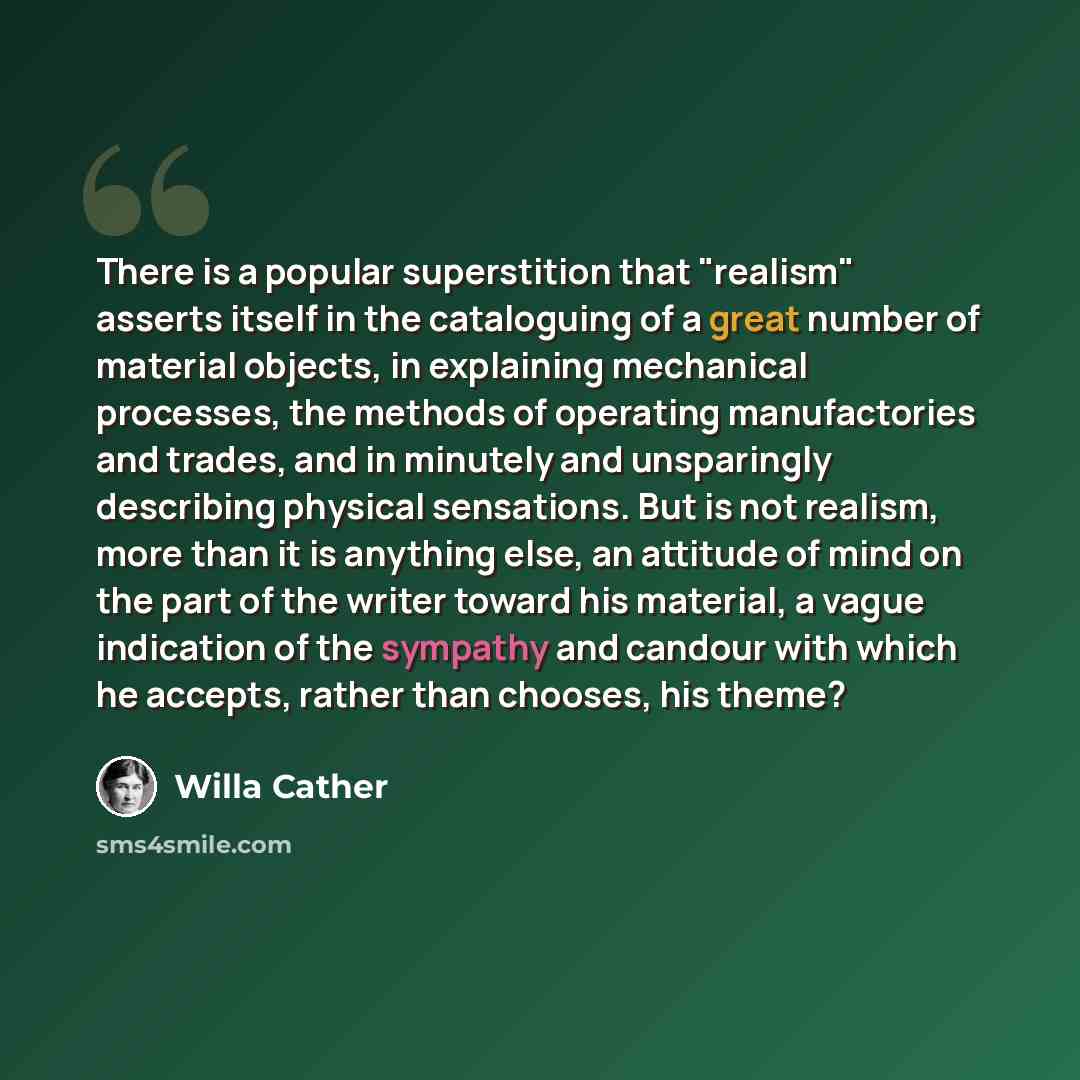 “There is a popular superstition that "realism" asserts itself in the cataloguing of a great number of material objects, in explaining mechanical processes, the methods of operating manufactories and trades, and in minutely and unsparingly describing physical sensations. But is not realism, more…” quote by Willa Cather