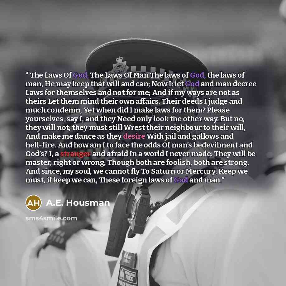 “The Laws Of God, The Laws Of Man The laws of God, the laws of man, He may keep that will and can; Now I: let God and man decree Laws for themselves and not for me; And if my ways are not as theirs Let them mind their own affairs. Their deeds I judge and much condemn, Yet when did I make laws for…” quote by A.E. Housman