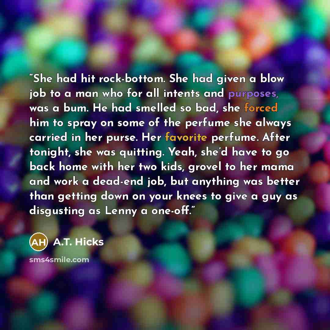 “She had hit rock-bottom. She had given a blow job to a man who for all intents and purposes, was a bum. He had smelled so bad, she forced him to spray on some of the perfume she always carried in her purse. Her favorite perfume. After tonight, she was quitting. Yeah, she’d have to go back home…” quote by A.T. Hicks