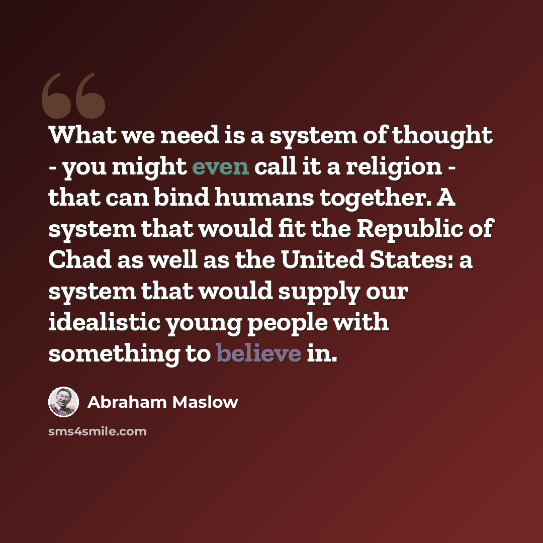 “What we need is a system of thought - you might even call it a religion - that can bind humans together. A system that would fit the Republic of Chad as well as the United States: a system that would supply our idealistic young people with something to believe in.” quote by Abraham Maslow