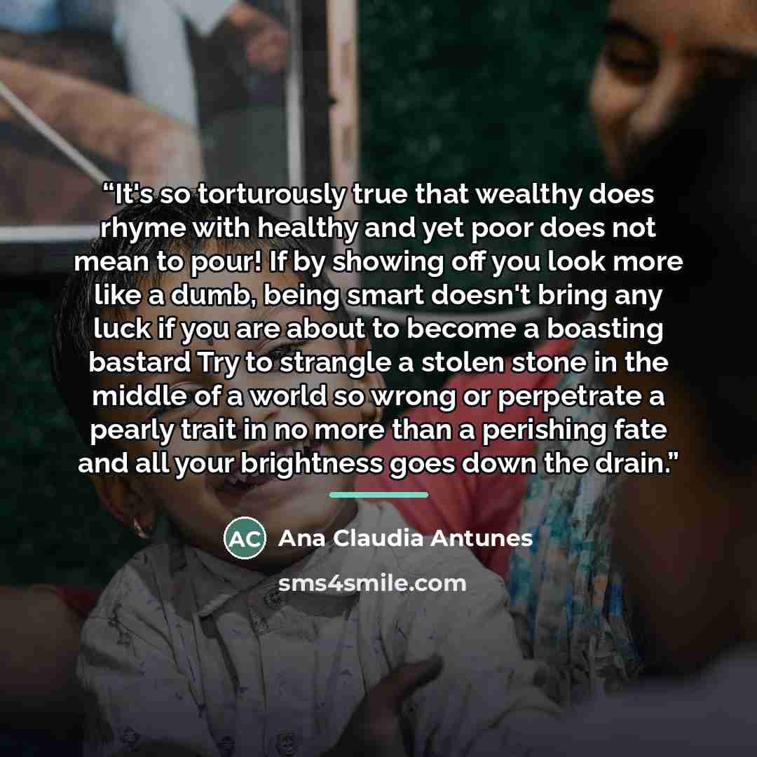 “It's so torturously true that wealthy does rhyme with healthy and yet poor does not mean to pour! If by showing off you look more like a dumb, being smart doesn't bring any luck if you are about to become a boasting bastard Try to strangle a stolen stone in the middle of a world so wrong or…” quote by Ana Claudia Antunes
