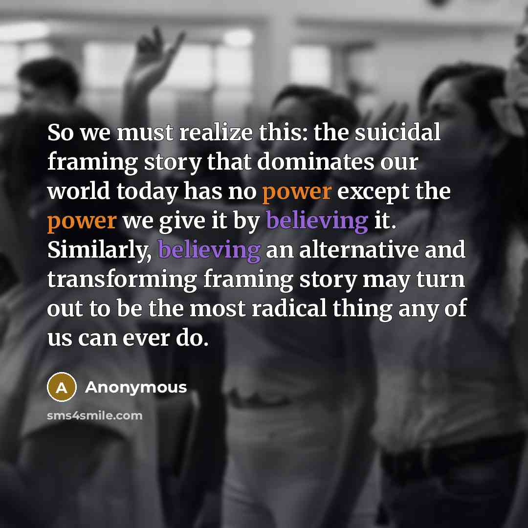 “So we must realize this: the suicidal framing story that dominates our world today has no power except the power we give it by believing it. Similarly, believing an alternative and transforming framing story may turn out to be the most radical thing any of us can ever do.” quote by Anonymous