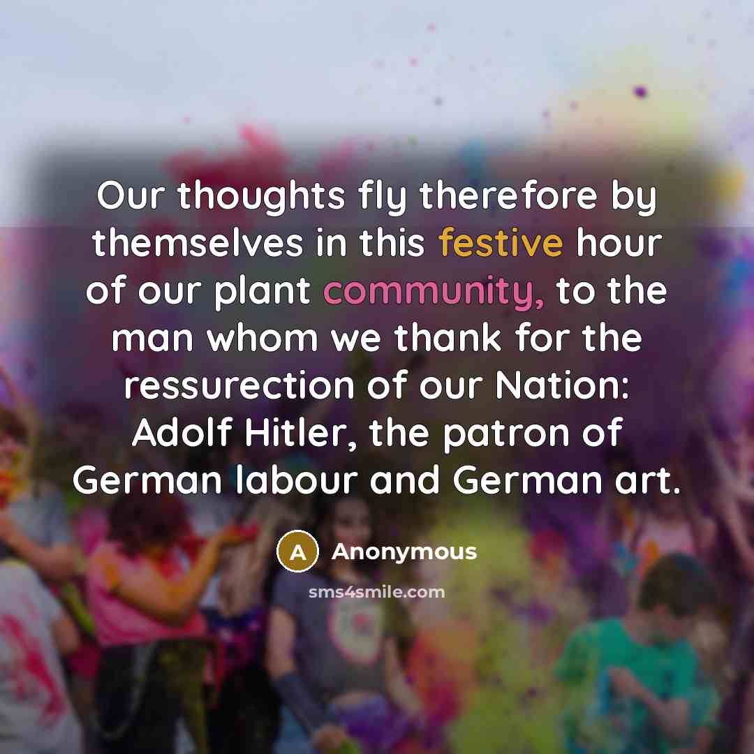 “Our thoughts fly therefore by themselves in this festive hour of our plant community, to the man whom we thank for the ressurection of our Nation: Adolf Hitler, the patron of German labour and German art.” quote by Anonymous