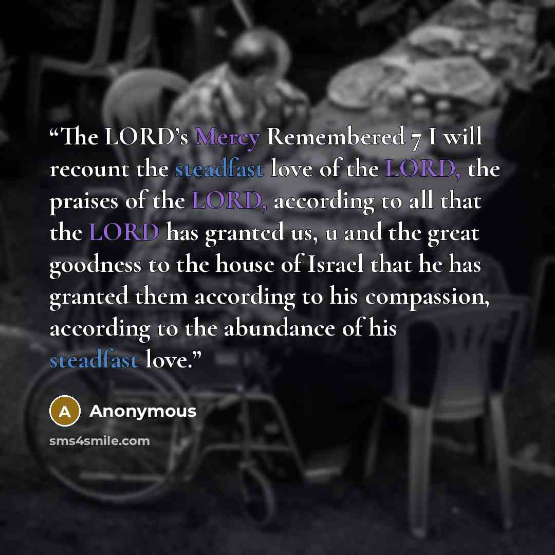 “The LORD’s Mercy Remembered 7 I will recount the steadfast love of the LORD, the praises of the LORD, according to all that the LORD has granted us, u and the great goodness to the house of Israel that he has granted them according to his compassion, according to the abundance of his steadfast love.” quote by Anonymous