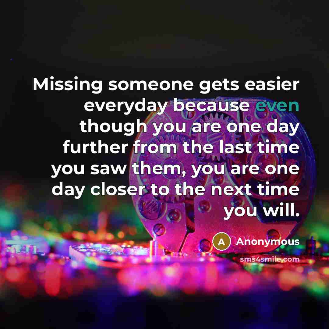 “Missing someone gets easier everyday because even though you are one day further from the last time you saw them, you are one day closer to the next time you will.” quote by Anonymous
