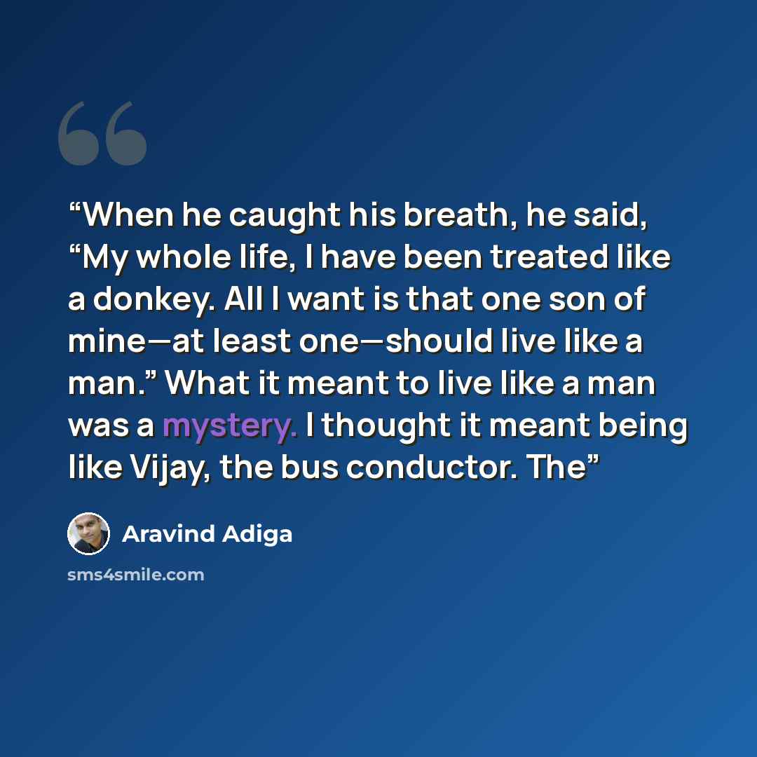 “When he caught his breath, he said, “My whole life, I have been treated like a donkey. All I want is that one son of mine—at least one—should live like a man.” What it meant to live like a man was a mystery. I thought it meant being like Vijay, the bus conductor. The” quote by Aravind Adiga