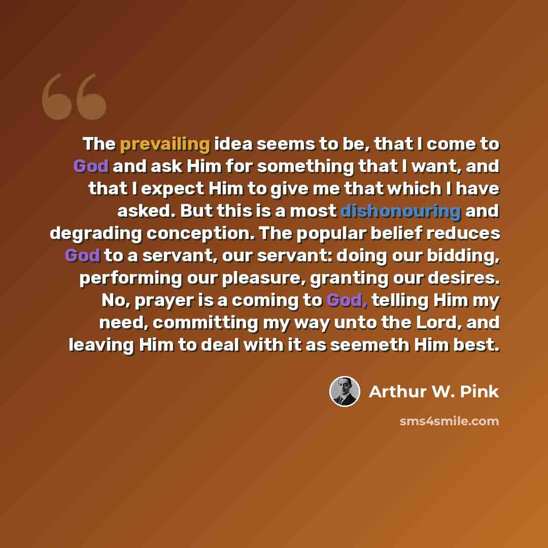 “The prevailing idea seems to be, that I come to God and ask Him for something that I want, and that I expect Him to give me that which I have asked. But this is a most dishonouring and degrading conception. The popular belief reduces God to a servant, our servant: doing our bidding, performing our…” quote by Arthur W. Pink