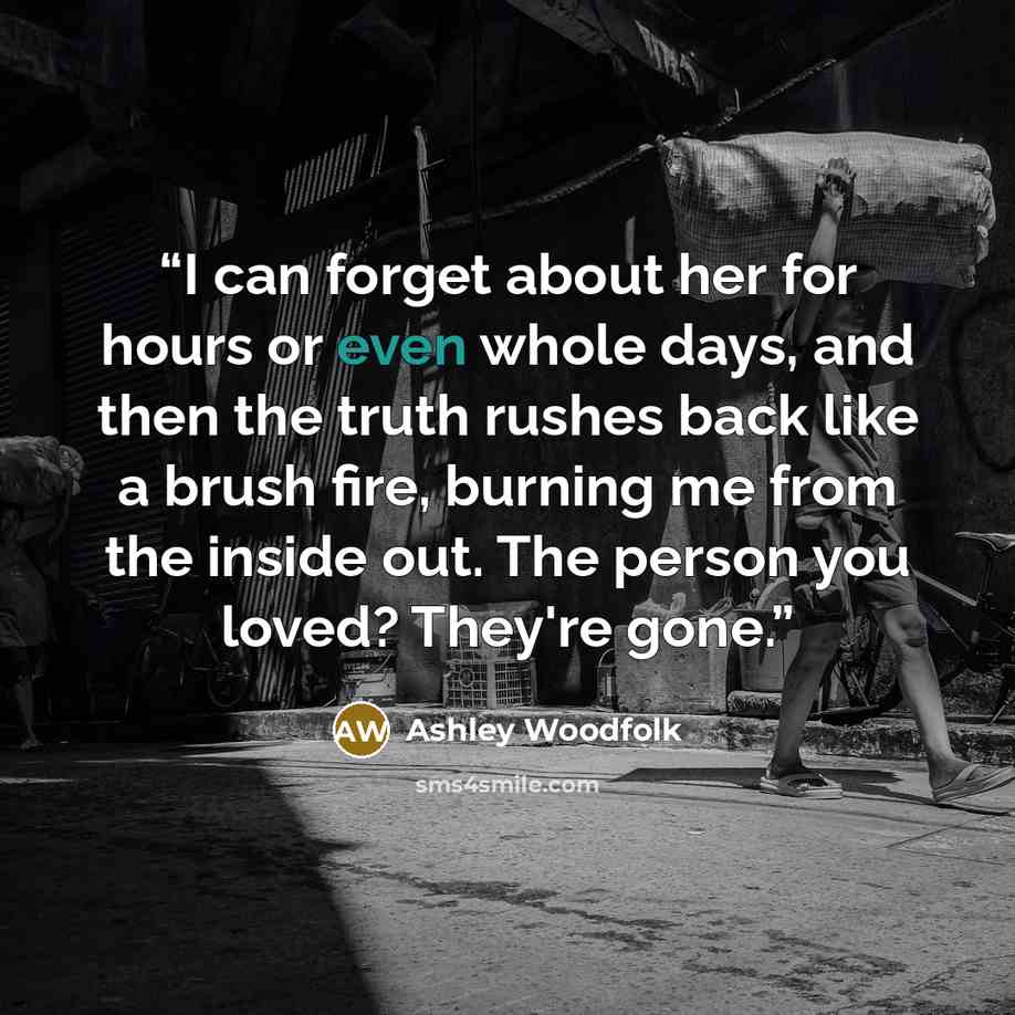 “I can forget about her for hours or even whole days, and then the truth rushes back like a brush fire, burning me from the inside out. The person you loved? They're gone.” quote by Ashley Woodfolk