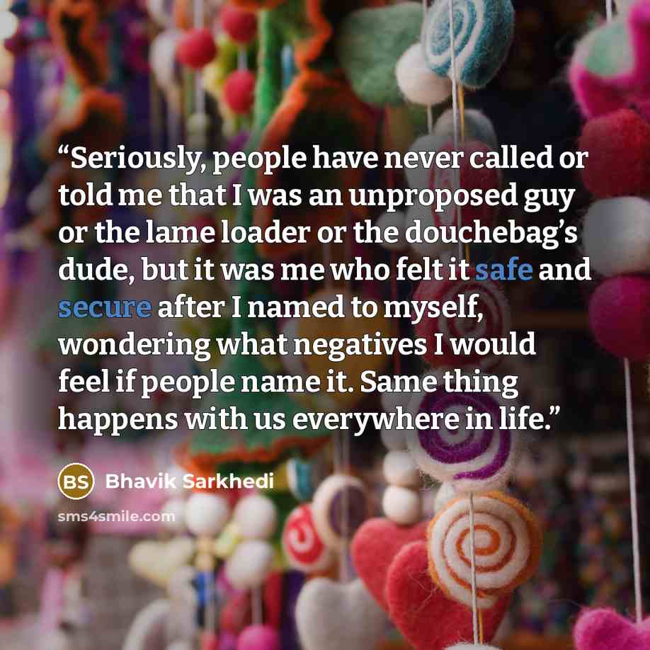 “Seriously, people have never called or told me that I was an unproposed guy or the lame loader or the douchebag’s dude, but it was me who felt it safe and secure after I named to myself, wondering what negatives I would feel if people name it. Same thing happens with us everywhere in life.” quote by Bhavik Sarkhedi