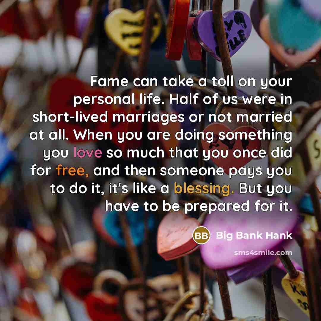 “Fame can take a toll on your personal life. Half of us were in short-lived marriages or not married at all. When you are doing something you love so much that you once did for free, and then someone pays you to do it, it's like a blessing. But you have to be prepared for it.” quote by Big Bank Hank