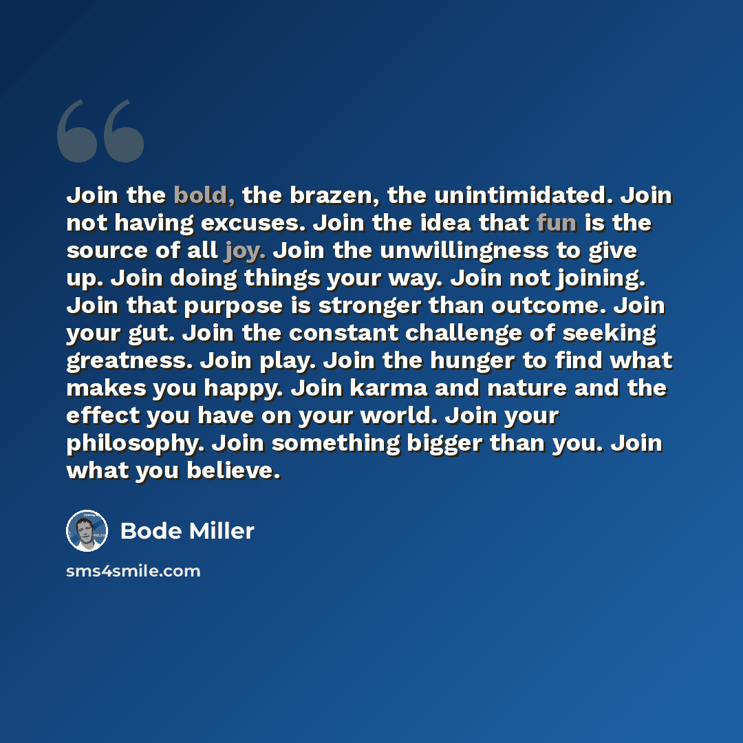 “Join the bold, the brazen, the unintimidated. Join not having excuses. Join the idea that fun is the source of all joy. Join the unwillingness to give up. Join doing things your way. Join not joining. Join that purpose is stronger than outcome. Join your gut. Join the constant challenge of seeking…” quote by Bode Miller