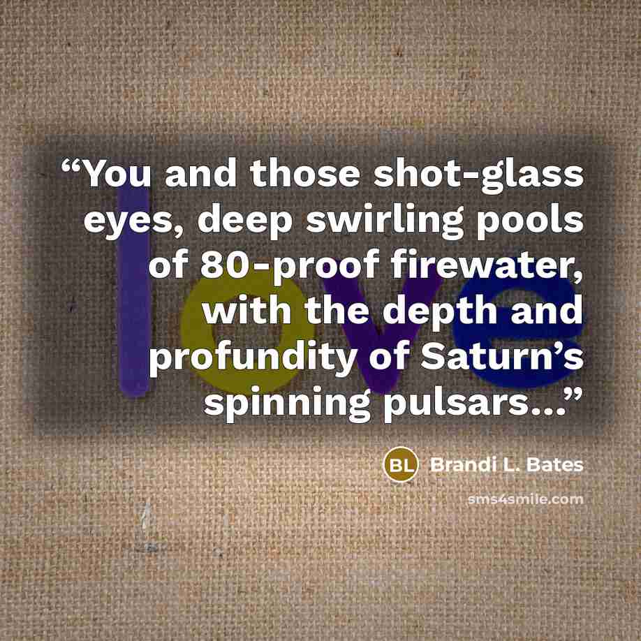 “You and those shot-glass eyes, deep swirling pools of 80-proof firewater, with the depth and profundity of Saturn’s spinning pulsars…” quote by Brandi L. Bates