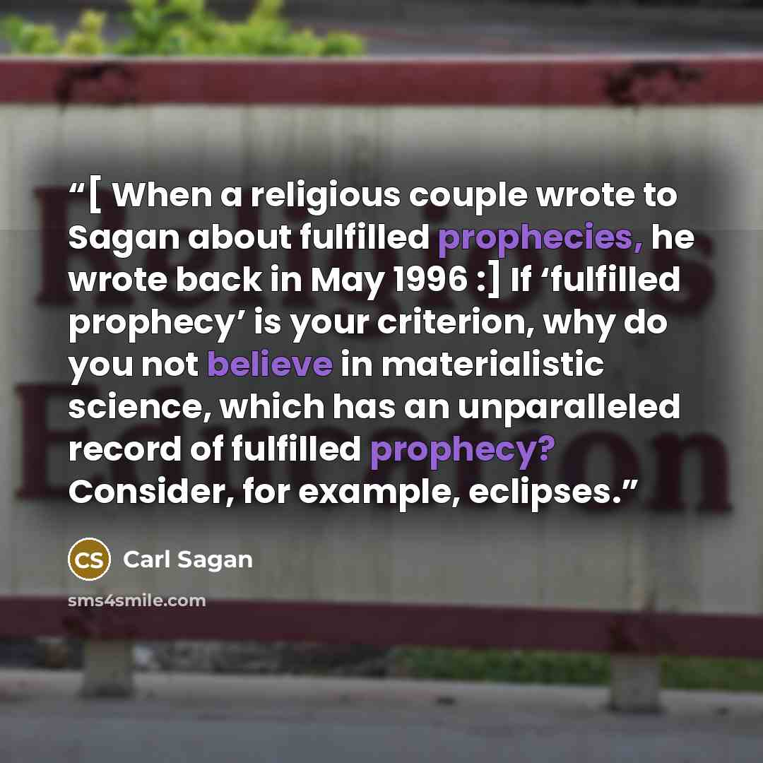 “[ When a religious couple wrote to Sagan about fulfilled prophecies, he wrote back in May 1996 :] If ‘fulfilled prophecy’ is your criterion, why do you not believe in materialistic science, which has an unparalleled record of fulfilled prophecy? Consider, for example, eclipses.” quote by Carl Sagan