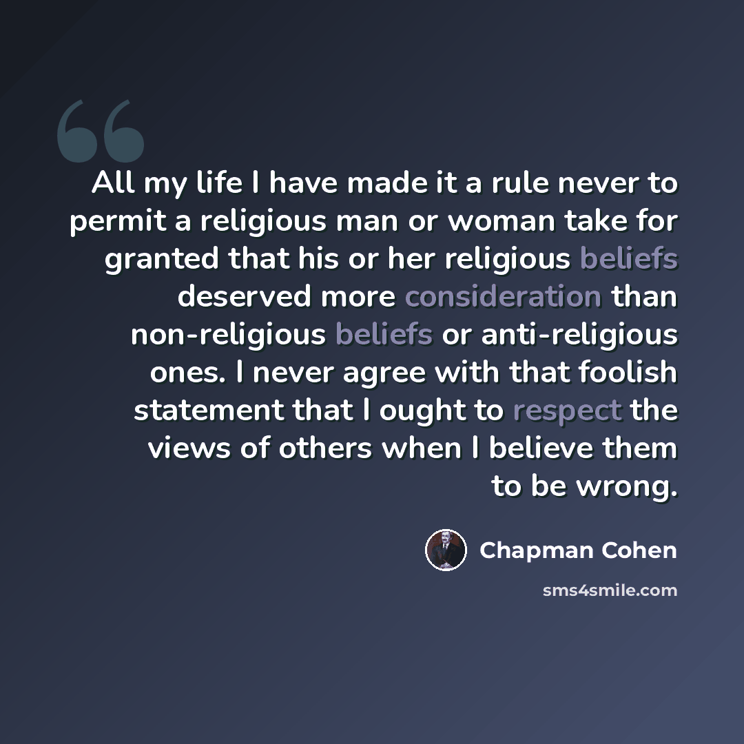 “All my life I have made it a rule never to permit a religious man or woman take for granted that his or her religious beliefs deserved more consideration than non-religious beliefs or anti-religious ones. I never agree with that foolish statement that I ought to respect the views of others when I…” quote by Chapman Cohen