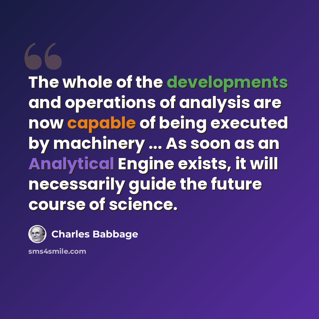 “The whole of the developments and operations of analysis are now capable of being executed by machinery ... As soon as an Analytical Engine exists, it will necessarily guide the future course of science.” quote by Charles Babbage