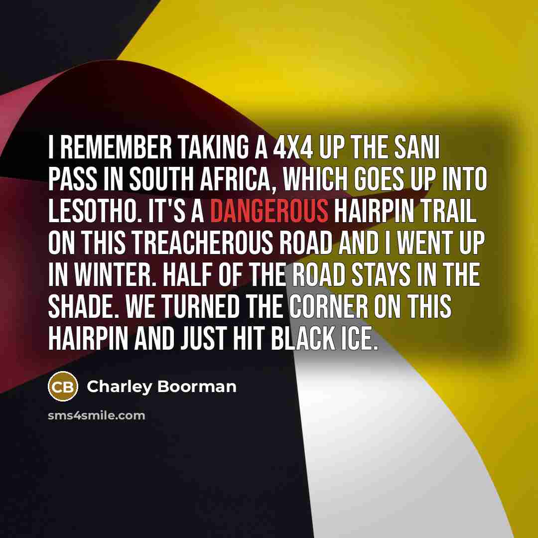 “I remember taking a 4x4 up the Sani Pass in South Africa, which goes up into Lesotho. It's a dangerous hairpin trail on this treacherous road and I went up in winter. Half of the road stays in the shade. We turned the corner on this hairpin and just hit black ice.” quote by Charley Boorman