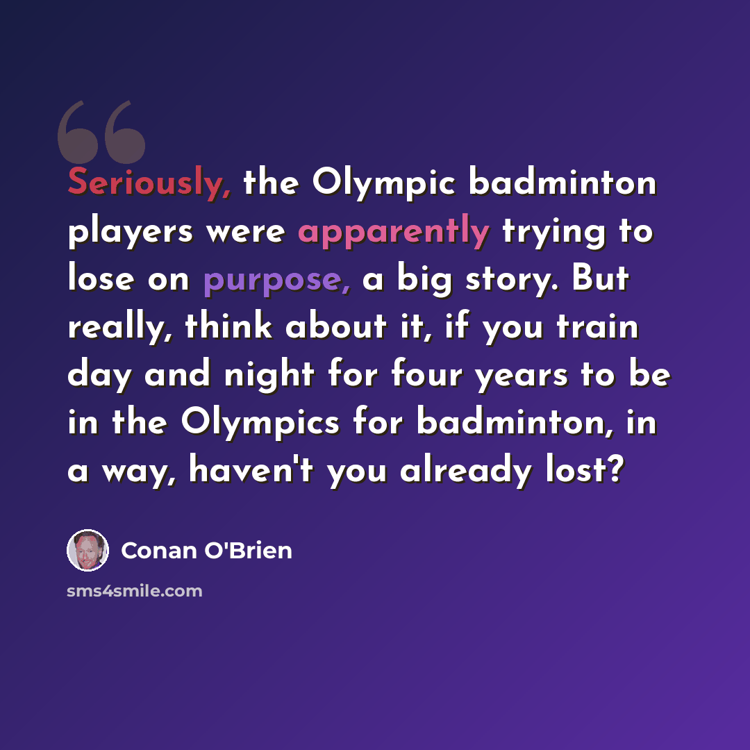 “Seriously, the Olympic badminton players were apparently trying to lose on purpose, a big story. But really, think about it, if you train day and night for four years to be in the Olympics for badminton, in a way, haven't you already lost?” quote by Conan O'Brien