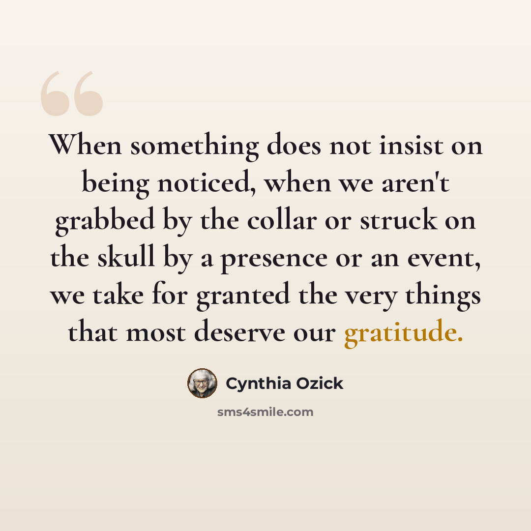 “When something does not insist on being noticed, when we aren't grabbed by the collar or struck on the skull by a presence or an event, we take for granted the very things that most deserve our gratitude.” quote by Cynthia Ozick