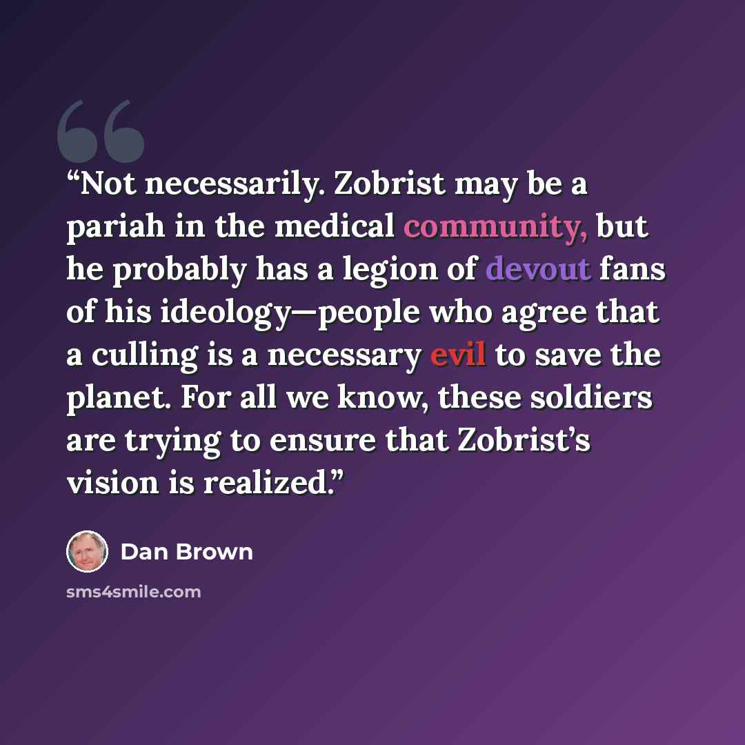 “Not necessarily. Zobrist may be a pariah in the medical community, but he probably has a legion of devout fans of his ideology—people who agree that a culling is a necessary evil to save the planet. For all we know, these soldiers are trying to ensure that Zobrist’s vision is realized.” quote by Dan Brown
