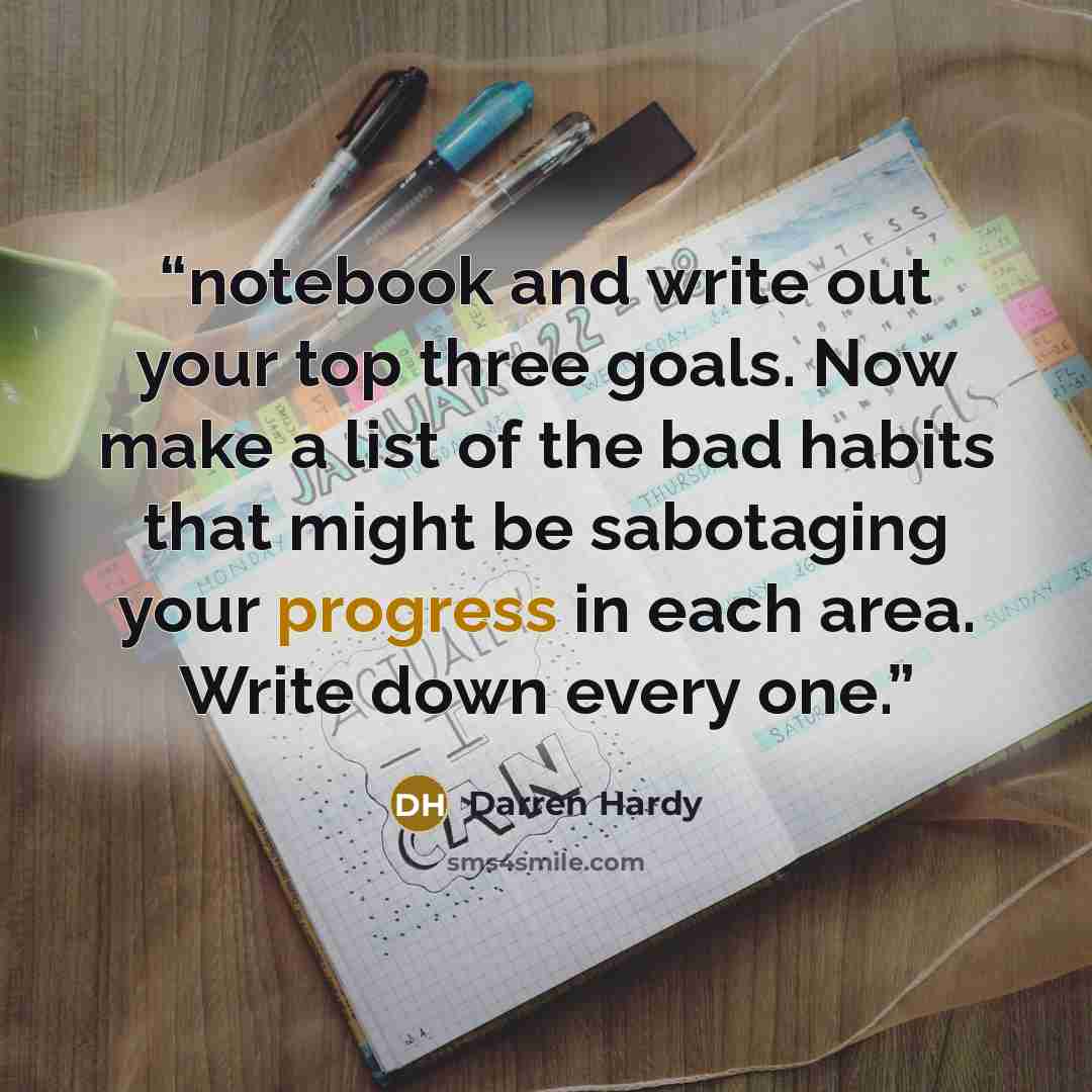 “notebook and write out your top three goals. Now make a list of the bad habits that might be sabotaging your progress in each area. Write down every one.” quote by Darren Hardy