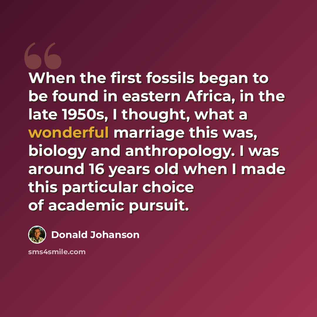 “When the first fossils began to be found in eastern Africa, in the late 1950s, I thought, what a wonderful marriage this was, biology and anthropology. I was around 16 years old when I made this particular choice of academic pursuit.” quote by Donald Johanson