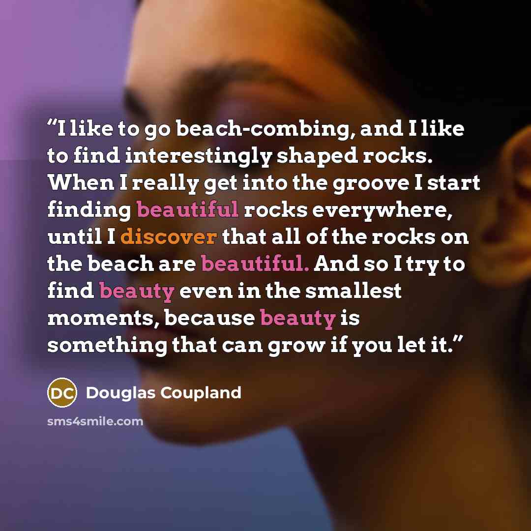 “I like to go beach-combing, and I like to find interestingly shaped rocks. When I really get into the groove I start finding beautiful rocks everywhere, until I discover that all of the rocks on the beach are beautiful. And so I try to find beauty even in the smallest moments, because beauty is…” quote by Douglas Coupland