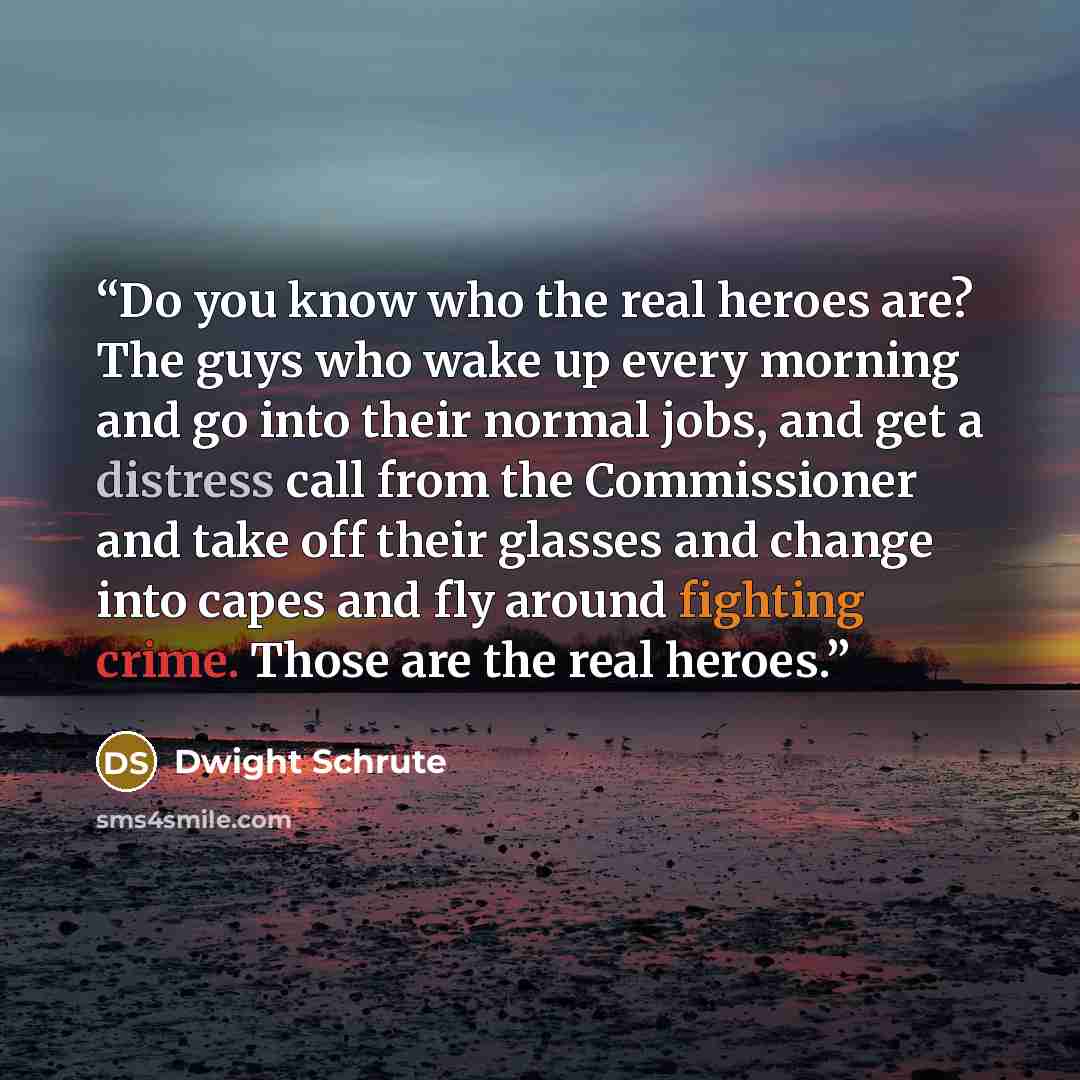 “Do you know who the real heroes are? The guys who wake up every morning and go into their normal jobs, and get a distress call from the Commissioner and take off their glasses and change into capes and fly around fighting crime. Those are the real heroes.” quote by Dwight Schrute