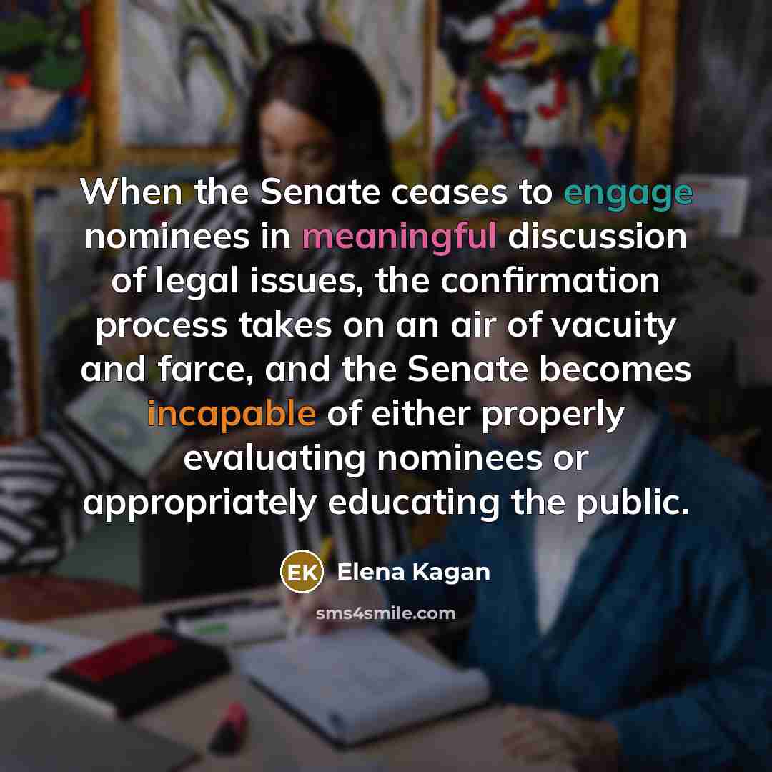 “When the Senate ceases to engage nominees in meaningful discussion of legal issues, the confirmation process takes on an air of vacuity and farce, and the Senate becomes incapable of either properly evaluating nominees or appropriately educating the public.” quote by Elena Kagan